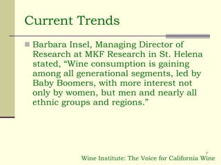 Current Trends Barbara Insel, Managing Director of Research at MKF Research in St. Helena stated, “Wine consumption is gaining among all generational segments, led by Baby Boomers, with more interest not only by women, but men and nearly all ethnic groups and regions.” Wine Institute: The Voice for California Wine 