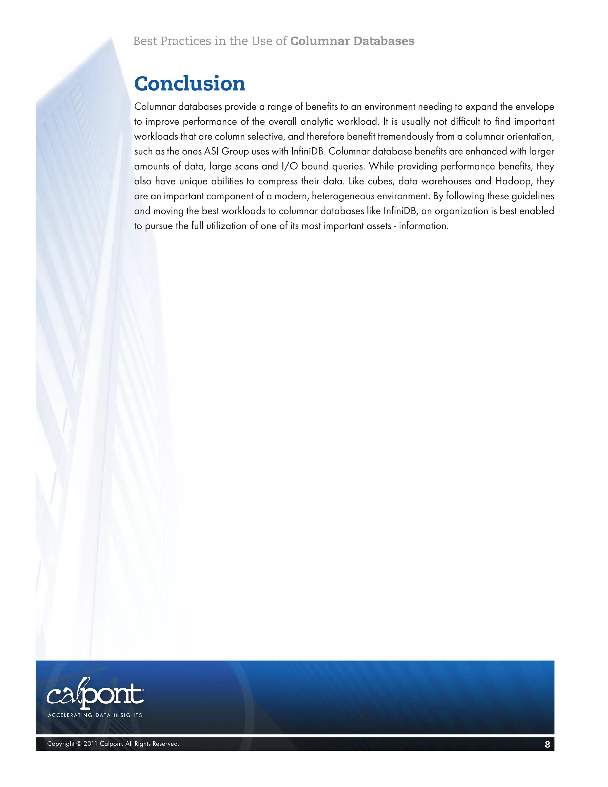Best Practices in the Use of Columnar Databases


                              Conclusion
                              Columnar databases provide a range of benefits to an environment needing to expand the envelope
                              to improve performance of the overall analytic workload. It is usually not difficult to find important
                              workloads that are column selective, and therefore benefit tremendously from a columnar orientation,
                              such as the ones ASI Group uses with InfiniDB. Columnar database benefits are enhanced with larger
                              amounts of data, large scans and I/O bound queries. While providing performance benefits, they
                              also have unique abilities to compress their data. Like cubes, data warehouses and Hadoop, they
                              are an important component of a modern, heterogeneous environment. By following these guidelines
                              and moving the best workloads to columnar databases like InfiniDB, an organization is best enabled
                              to pursue the full utilization of one of its most important assets - information.




Copyright © 2011 Calpont. All Rights Reserved.                                                                                   8
 