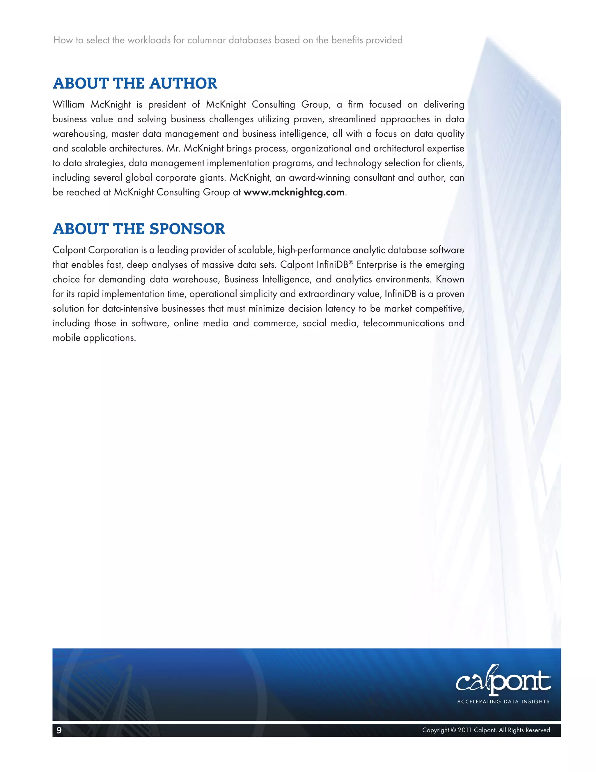 How to select the workloads for columnar databases based on the benefits provided



ABOUT THE AUTHOR
William McKnight is president of McKnight Consulting Group, a firm focused on delivering
business value and solving business challenges utilizing proven, streamlined approaches in data
warehousing, master data management and business intelligence, all with a focus on data quality
and scalable architectures. Mr. McKnight brings process, organizational and architectural expertise
to data strategies, data management implementation programs, and technology selection for clients,
including several global corporate giants. McKnight, an award-winning consultant and author, can
be reached at McKnight Consulting Group at www.mcknightcg.com.


ABOUT THE SPONSOR
Calpont Corporation is a leading provider of scalable, high-performance analytic database software
that enables fast, deep analyses of massive data sets. Calpont InfiniDB® Enterprise is the emerging
choice for demanding data warehouse, Business Intelligence, and analytics environments. Known
for its rapid implementation time, operational simplicity and extraordinary value, InfiniDB is a proven
solution for data-intensive businesses that must minimize decision latency to be market competitive,
including those in software, online media and commerce, social media, telecommunications and
mobile applications.




 9                                                                                          Copyright © 2011 Calpont. All Rights Reserved.
 