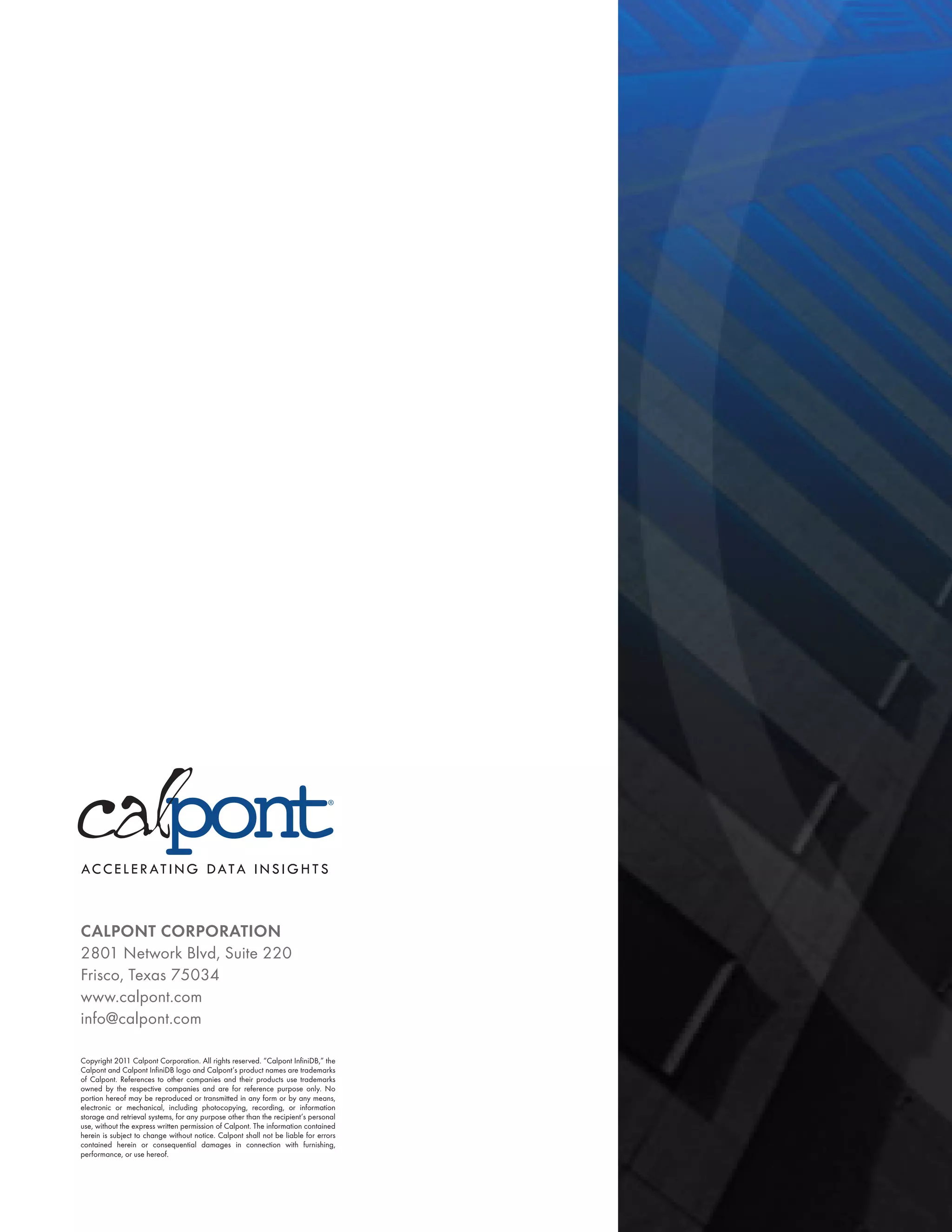 CALPONT CORPORATION
2801 Network Blvd, Suite 220
Frisco, Texas 75034
www.calpont.com
info@calpont.com

Copyright 2011 Calpont Corporation. All rights reserved. “Calpont InfiniDB,” the
Calpont and Calpont InfiniDB logo and Calpont’s product names are trademarks
of Calpont. References to other companies and their products use trademarks
owned by the respective companies and are for reference purpose only. No
portion hereof may be reproduced or transmitted in any form or by any means,
electronic or mechanical, including photocopying, recording, or information
storage and retrieval systems, for any purpose other than the recipient’s personal
use, without the express written permission of Calpont. The information contained
herein is subject to change without notice. Calpont shall not be liable for errors
contained herein or consequential damages in connection with furnishing,
performance, or use hereof.
 