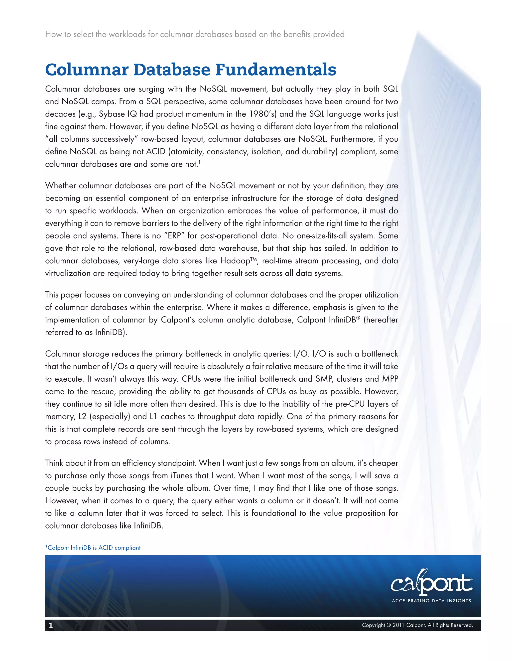 How to select the workloads for columnar databases based on the benefits provided



Columnar Database Fundamentals
Columnar databases are surging with the NoSQL movement, but actually they play in both SQL
and NoSQL camps. From a SQL perspective, some columnar databases have been around for two
decades (e.g., Sybase IQ had product momentum in the 1980’s) and the SQL language works just
fine against them. However, if you define NoSQL as having a different data layer from the relational
“all columns successively” row-based layout, columnar databases are NoSQL. Furthermore, if you
define NoSQL as being not ACID (atomicity, consistency, isolation, and durability) compliant, some
columnar databases are and some are not.1

Whether columnar databases are part of the NoSQL movement or not by your definition, they are
becoming an essential component of an enterprise infrastructure for the storage of data designed
to run specific workloads. When an organization embraces the value of performance, it must do
everything it can to remove barriers to the delivery of the right information at the right time to the right
people and systems. There is no “ERP” for post-operational data. No one-size-fits-all system. Some
gave that role to the relational, row-based data warehouse, but that ship has sailed. In addition to
columnar databases, very-large data stores like Hadoop™, real-time stream processing, and data
virtualization are required today to bring together result sets across all data systems.

This paper focuses on conveying an understanding of columnar databases and the proper utilization
of columnar databases within the enterprise. Where it makes a difference, emphasis is given to the
implementation of columnar by Calpont’s column analytic database, Calpont InfiniDB® (hereafter
referred to as InfiniDB).

Columnar storage reduces the primary bottleneck in analytic queries: I/O. I/O is such a bottleneck
that the number of I/Os a query will require is absolutely a fair relative measure of the time it will take
to execute. It wasn’t always this way. CPUs were the initial bottleneck and SMP, clusters and MPP
came to the rescue, providing the ability to get thousands of CPUs as busy as possible. However,
they continue to sit idle more often than desired. This is due to the inability of the pre-CPU layers of
memory, L2 (especially) and L1 caches to throughput data rapidly. One of the primary reasons for
this is that complete records are sent through the layers by row-based systems, which are designed
to process rows instead of columns.

Think about it from an efficiency standpoint. When I want just a few songs from an album, it’s cheaper
to purchase only those songs from iTunes that I want. When I want most of the songs, I will save a
couple bucks by purchasing the whole album. Over time, I may find that I like one of those songs.
However, when it comes to a query, the query either wants a column or it doesn’t. It will not come
to like a column later that it was forced to select. This is foundational to the value proposition for
columnar databases like InfiniDB.

1
    Calpont InfiniDB is ACID compliant




    1                                                                                           Copyright © 2011 Calpont. All Rights Reserved.
 