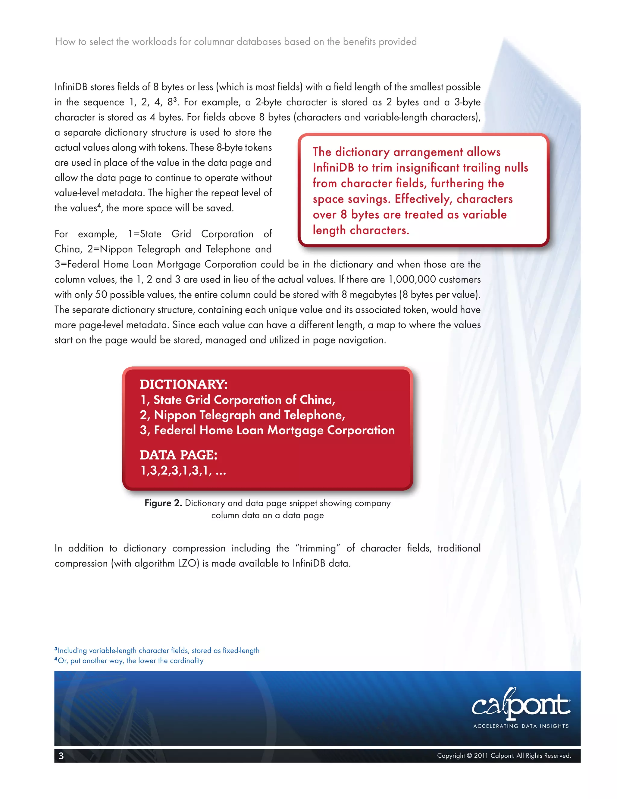 How to select the workloads for columnar databases based on the benefits provided



InfiniDB stores fields of 8 bytes or less (which is most fields) with a field length of the smallest possible
in the sequence 1, 2, 4, 83. For example, a 2-byte character is stored as 2 bytes and a 3-byte
character is stored as 4 bytes. For fields above 8 bytes (characters and variable-length characters),
a separate dictionary structure is used to store the
actual values along with tokens. These 8-byte tokens              The dictionary arrangement allows
are used in place of the value in the data page and
                                                                  InfiniDB to trim insignificant trailing nulls
allow the data page to continue to operate without
                                                                  from character fields, furthering the
value-level metadata. The higher the repeat level of
                                                                  space savings. Effectively, characters
the values4, the more space will be saved.
                                                                         over 8 bytes are treated as variable
For example, 1=State Grid Corporation of                                 length characters.
China, 2=Nippon Telegraph and Telephone and
3=Federal Home Loan Mortgage Corporation could be in the dictionary and when those are the
column values, the 1, 2 and 3 are used in lieu of the actual values. If there are 1,000,000 customers
with only 50 possible values, the entire column could be stored with 8 megabytes (8 bytes per value).
The separate dictionary structure, containing each unique value and its associated token, would have
more page-level metadata. Since each value can have a different length, a map to where the values
start on the page would be stored, managed and utilized in page navigation.



                              DICTIONARY:
                              1, State Grid Corporation of China,
                              2, Nippon Telegraph and Telephone,
                              3, Federal Home Loan Mortgage Corporation
                              DATA PAGE:
                              1,3,2,3,1,3,1, …

                                Figure 2. Dictionary and data page snippet showing company
                                                 column data on a data page


In addition to dictionary compression including the “trimming” of character fields, traditional
compression (with algorithm LZO) is made available to InfiniDB data.




3
    Including variable-length character fields, stored as fixed-length
4
    Or, put another way, the lower the cardinality




    3                                                                                           Copyright © 2011 Calpont. All Rights Reserved.
 