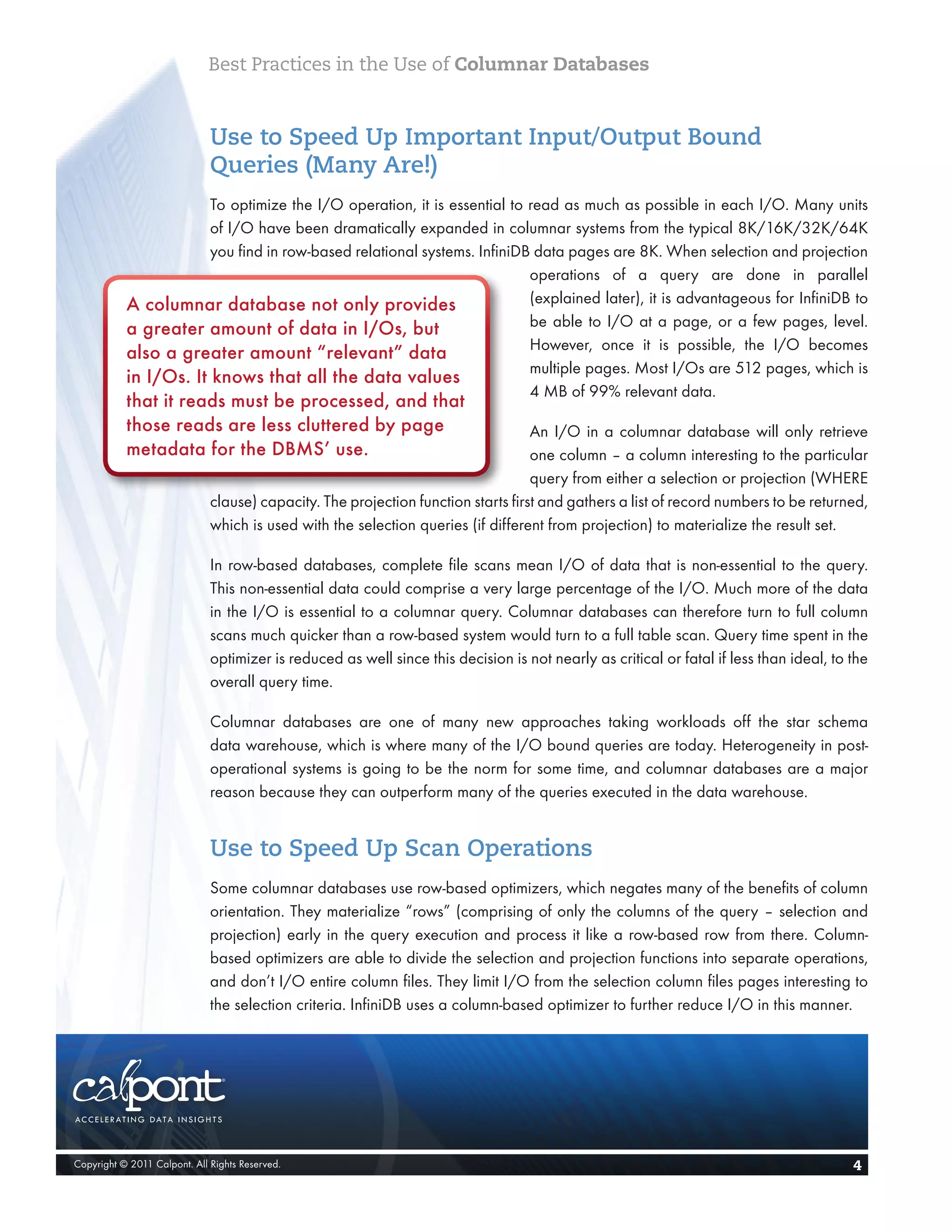 Best Practices in the Use of Columnar Databases


                              Use to Speed Up Important Input/Output Bound
                              Queries (Many Are!)
                       To optimize the I/O operation, it is essential to read as much as possible in each I/O. Many units
                       of I/O have been dramatically expanded in columnar systems from the typical 8K/16K/32K/64K
                       you find in row-based relational systems. InfiniDB data pages are 8K. When selection and projection
                                                                         operations of a query are done in parallel
           A columnar database not only provides                         (explained later), it is advantageous for InfiniDB to
           a greater amount of data in I/Os, but                         be able to I/O at a page, or a few pages, level.
                                                                         However, once it is possible, the I/O becomes
           also a greater amount “relevant” data
                                                                         multiple pages. Most I/Os are 512 pages, which is
           in I/Os. It knows that all the data values
                                                                         4 MB of 99% relevant data.
           that it reads must be processed, and that
           those reads are less cluttered by page                                  An I/O in a columnar database will only retrieve
           metadata for the DBMS’ use.                                             one column – a column interesting to the particular
                                                                                   query from either a selection or projection (WHERE
                              clause) capacity. The projection function starts first and gathers a list of record numbers to be returned,
                              which is used with the selection queries (if different from projection) to materialize the result set.

                              In row-based databases, complete file scans mean I/O of data that is non-essential to the query.
                              This non-essential data could comprise a very large percentage of the I/O. Much more of the data
                              in the I/O is essential to a columnar query. Columnar databases can therefore turn to full column
                              scans much quicker than a row-based system would turn to a full table scan. Query time spent in the
                              optimizer is reduced as well since this decision is not nearly as critical or fatal if less than ideal, to the
                              overall query time.

                              Columnar databases are one of many new approaches taking workloads off the star schema
                              data warehouse, which is where many of the I/O bound queries are today. Heterogeneity in post-
                              operational systems is going to be the norm for some time, and columnar databases are a major
                              reason because they can outperform many of the queries executed in the data warehouse.


                              Use to Speed Up Scan Operations
                              Some columnar databases use row-based optimizers, which negates many of the benefits of column
                              orientation. They materialize “rows” (comprising of only the columns of the query – selection and
                              projection) early in the query execution and process it like a row-based row from there. Column-
                              based optimizers are able to divide the selection and projection functions into separate operations,
                              and don’t I/O entire column files. They limit I/O from the selection column files pages interesting to
                              the selection criteria. InfiniDB uses a column-based optimizer to further reduce I/O in this manner.




Copyright © 2011 Calpont. All Rights Reserved.                                                                                           4
 