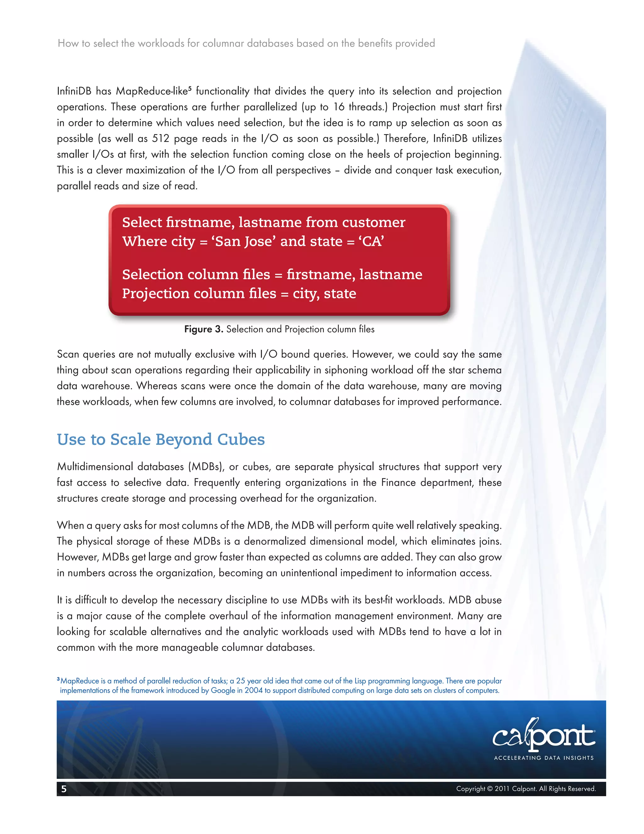 How to select the workloads for columnar databases based on the benefits provided



InfiniDB has MapReduce-like5 functionality that divides the query into its selection and projection
operations. These operations are further parallelized (up to 16 threads.) Projection must start first
in order to determine which values need selection, but the idea is to ramp up selection as soon as
possible (as well as 512 page reads in the I/O as soon as possible.) Therefore, InfiniDB utilizes
smaller I/Os at first, with the selection function coming close on the heels of projection beginning.
This is a clever maximization of the I/O from all perspectives – divide and conquer task execution,
parallel reads and size of read.


                       Select firstname, lastname from customer
                       Where city = ‘San Jose’ and state = ‘CA’

                       Selection column files = firstname, lastname
                       Projection column files = city, state

                                           Figure 3. Selection and Projection column files

Scan queries are not mutually exclusive with I/O bound queries. However, we could say the same
thing about scan operations regarding their applicability in siphoning workload off the star schema
data warehouse. Whereas scans were once the domain of the data warehouse, many are moving
these workloads, when few columns are involved, to columnar databases for improved performance.


Use to Scale Beyond Cubes
Multidimensional databases (MDBs), or cubes, are separate physical structures that support very
fast access to selective data. Frequently entering organizations in the Finance department, these
structures create storage and processing overhead for the organization.

When a query asks for most columns of the MDB, the MDB will perform quite well relatively speaking.
The physical storage of these MDBs is a denormalized dimensional model, which eliminates joins.
However, MDBs get large and grow faster than expected as columns are added. They can also grow
in numbers across the organization, becoming an unintentional impediment to information access.

It is difficult to develop the necessary discipline to use MDBs with its best-fit workloads. MDB abuse
is a major cause of the complete overhaul of the information management environment. Many are
looking for scalable alternatives and the analytic workloads used with MDBs tend to have a lot in
common with the more manageable columnar databases.

3
    MapReduce is a method of parallel reduction of tasks; a 25 year old idea that came out of the Lisp programming language. There are popular
    implementations of the framework introduced by Google in 2004 to support distributed computing on large data sets on clusters of computers.




    5                                                                                                                           Copyright © 2011 Calpont. All Rights Reserved.
 