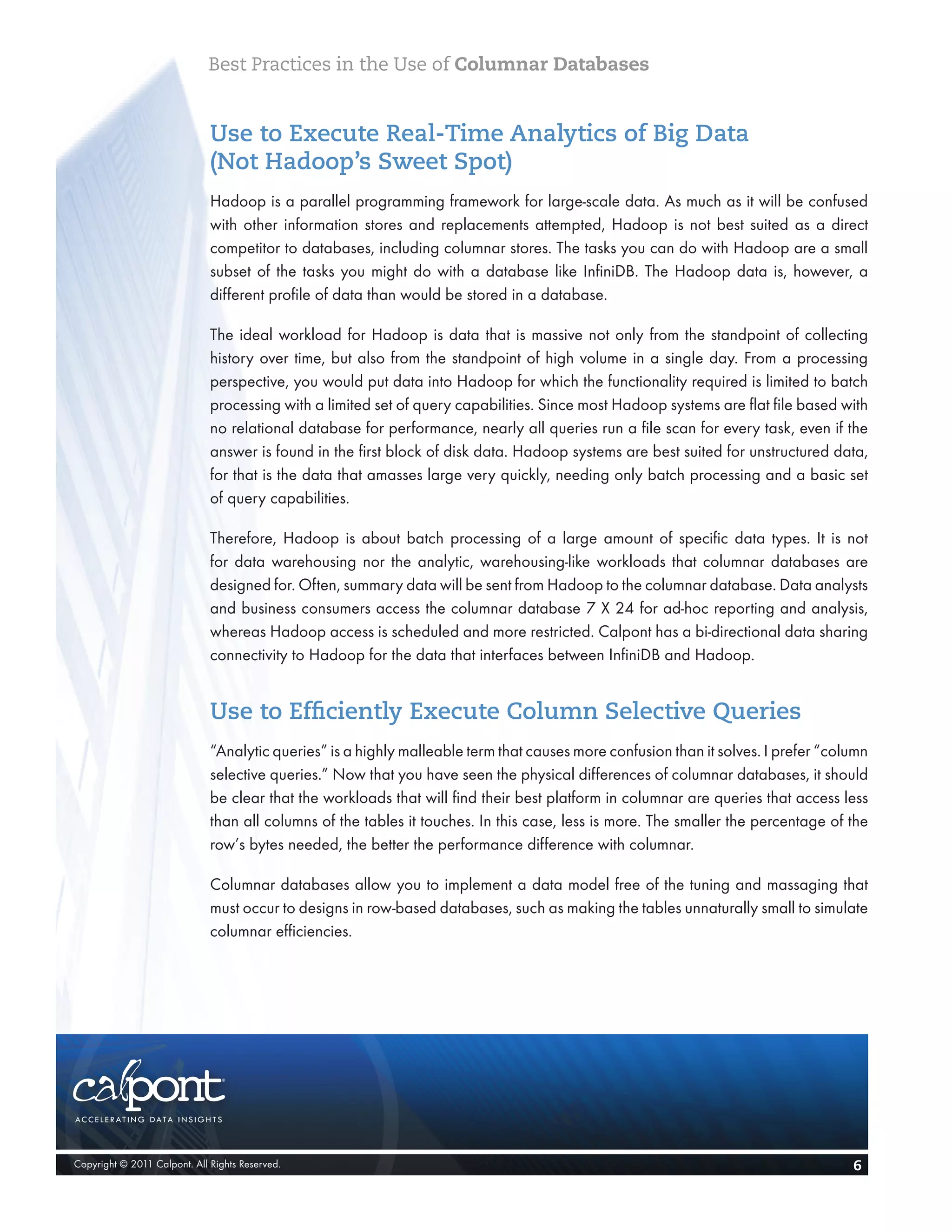 Best Practices in the Use of Columnar Databases


                              Use to Execute Real-Time Analytics of Big Data
                              (Not Hadoop’s Sweet Spot)
                              Hadoop is a parallel programming framework for large-scale data. As much as it will be confused
                              with other information stores and replacements attempted, Hadoop is not best suited as a direct
                              competitor to databases, including columnar stores. The tasks you can do with Hadoop are a small
                              subset of the tasks you might do with a database like InfiniDB. The Hadoop data is, however, a
                              different profile of data than would be stored in a database.

                              The ideal workload for Hadoop is data that is massive not only from the standpoint of collecting
                              history over time, but also from the standpoint of high volume in a single day. From a processing
                              perspective, you would put data into Hadoop for which the functionality required is limited to batch
                              processing with a limited set of query capabilities. Since most Hadoop systems are flat file based with
                              no relational database for performance, nearly all queries run a file scan for every task, even if the
                              answer is found in the first block of disk data. Hadoop systems are best suited for unstructured data,
                              for that is the data that amasses large very quickly, needing only batch processing and a basic set
                              of query capabilities.

                              Therefore, Hadoop is about batch processing of a large amount of specific data types. It is not
                              for data warehousing nor the analytic, warehousing-like workloads that columnar databases are
                              designed for. Often, summary data will be sent from Hadoop to the columnar database. Data analysts
                              and business consumers access the columnar database 7 X 24 for ad-hoc reporting and analysis,
                              whereas Hadoop access is scheduled and more restricted. Calpont has a bi-directional data sharing
                              connectivity to Hadoop for the data that interfaces between InfiniDB and Hadoop.


                              Use to Efficiently Execute Column Selective Queries
                              “Analytic queries” is a highly malleable term that causes more confusion than it solves. I prefer “column
                              selective queries.” Now that you have seen the physical differences of columnar databases, it should
                              be clear that the workloads that will find their best platform in columnar are queries that access less
                              than all columns of the tables it touches. In this case, less is more. The smaller the percentage of the
                              row’s bytes needed, the better the performance difference with columnar.

                              Columnar databases allow you to implement a data model free of the tuning and massaging that
                              must occur to designs in row-based databases, such as making the tables unnaturally small to simulate
                              columnar efficiencies.




Copyright © 2011 Calpont. All Rights Reserved.                                                                                      6
 