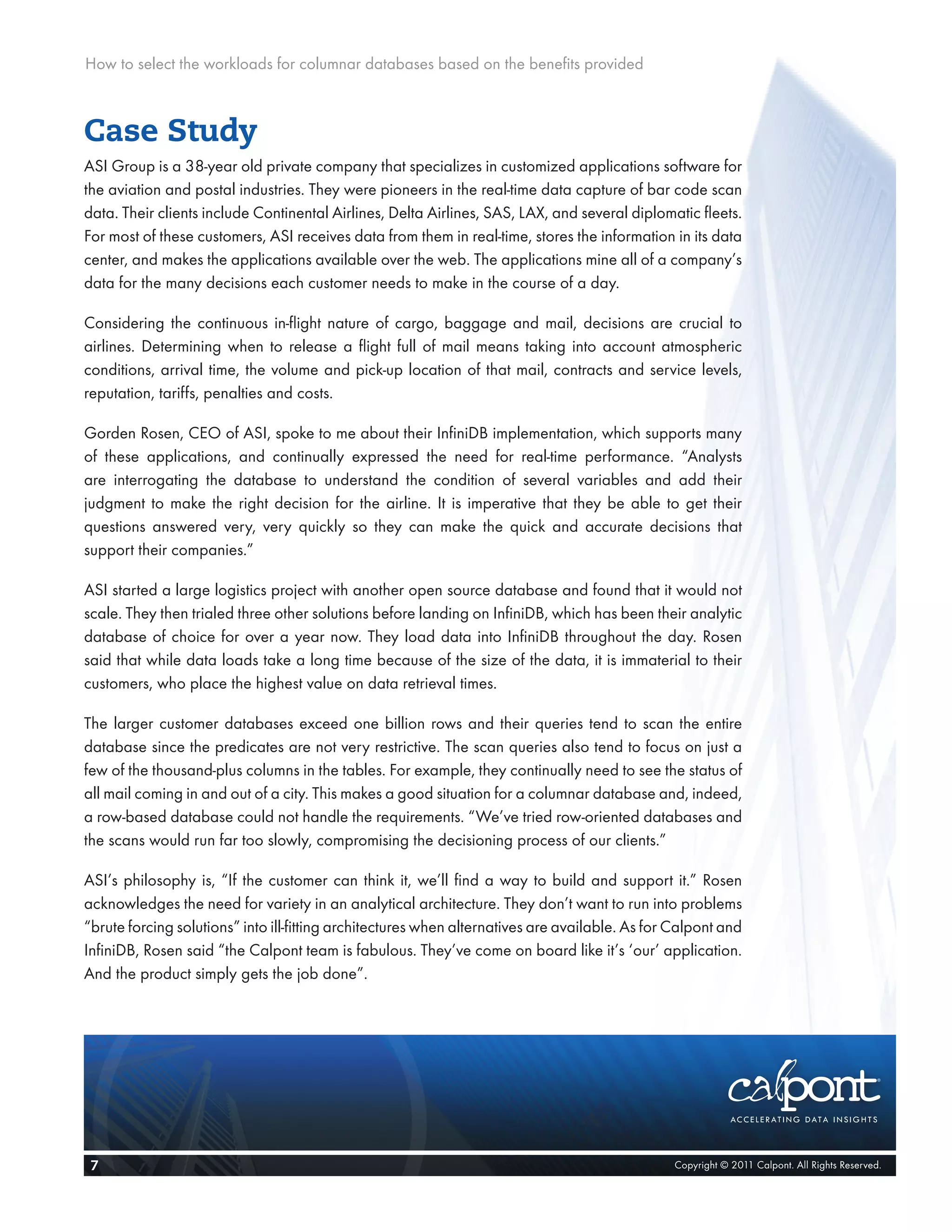 How to select the workloads for columnar databases based on the benefits provided



Case Study
ASI Group is a 38-year old private company that specializes in customized applications software for
the aviation and postal industries. They were pioneers in the real-time data capture of bar code scan
data. Their clients include Continental Airlines, Delta Airlines, SAS, LAX, and several diplomatic fleets.
For most of these customers, ASI receives data from them in real-time, stores the information in its data
center, and makes the applications available over the web. The applications mine all of a company’s
data for the many decisions each customer needs to make in the course of a day.

Considering the continuous in-flight nature of cargo, baggage and mail, decisions are crucial to
airlines. Determining when to release a flight full of mail means taking into account atmospheric
conditions, arrival time, the volume and pick-up location of that mail, contracts and service levels,
reputation, tariffs, penalties and costs.

Gorden Rosen, CEO of ASI, spoke to me about their InfiniDB implementation, which supports many
of these applications, and continually expressed the need for real-time performance. “Analysts
are interrogating the database to understand the condition of several variables and add their
judgment to make the right decision for the airline. It is imperative that they be able to get their
questions answered very, very quickly so they can make the quick and accurate decisions that
support their companies.”

ASI started a large logistics project with another open source database and found that it would not
scale. They then trialed three other solutions before landing on InfiniDB, which has been their analytic
database of choice for over a year now. They load data into InfiniDB throughout the day. Rosen
said that while data loads take a long time because of the size of the data, it is immaterial to their
customers, who place the highest value on data retrieval times.

The larger customer databases exceed one billion rows and their queries tend to scan the entire
database since the predicates are not very restrictive. The scan queries also tend to focus on just a
few of the thousand-plus columns in the tables. For example, they continually need to see the status of
all mail coming in and out of a city. This makes a good situation for a columnar database and, indeed,
a row-based database could not handle the requirements. “We’ve tried row-oriented databases and
the scans would run far too slowly, compromising the decisioning process of our clients.”

ASI’s philosophy is, “If the customer can think it, we’ll find a way to build and support it.” Rosen
acknowledges the need for variety in an analytical architecture. They don’t want to run into problems
“brute forcing solutions” into ill-fitting architectures when alternatives are available. As for Calpont and
InfiniDB, Rosen said “the Calpont team is fabulous. They’ve come on board like it’s ‘our’ application.
And the product simply gets the job done”.




 7                                                                                              Copyright © 2011 Calpont. All Rights Reserved.
 