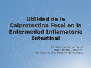 Utilidad de la Calprotectina Fecal en la Enfermedad Inflamatoria Intestinal Gabriela Romo Rodríguez MIR Aparato Digestivo  Empresa Publica Hospital de Poniente 