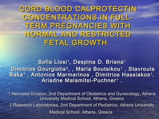 CORD BLOOD CALPROTECTIN
CONCENTRATIONS IN FULLTERM PREGNANCIES WITH
NORMAL AND RESTRICTED
FETAL GROWTH
Sofia Liosi 1 , Despina D. Briana 1
Dimitrios Gourgiotis 2 , , Maria Boutsikou 1 , Stavroula
Baka 1 , Antonios Marmarinos , Dimitrios Hassiakos 1 ,
Ariadne Malamitsi-Puchner 1 .
1.Neonatal Division, 2nd Department of Obstetrics and Gynecology, Athens
University Medical School, Athens, Greece
2.Research Laboratories, 2nd Department of Pediatrics, Athens University
Medical School, Athens, Greece

 