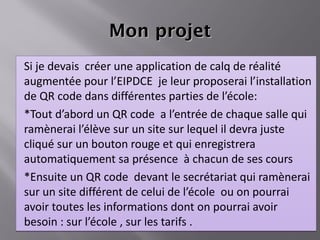 Mon projet Si je devais  créer une application de calq de réalité augmentée pour l’EIPDCE  je leur proposerai l’installation de QR code dans différentes parties de l’école: *Tout d’abord un QR code  a l’entrée de chaque salle qui ramènerai l’élève sur un site sur lequel il devra juste cliqué sur un bouton rouge et qui enregistrera automatiquement sa présence  à chacun de ses cours  *Ensuite un QR code  devant le secrétariat qui ramènerai sur un site différent de celui de l’école  ou on pourrai avoir toutes les informations dont on pourrai avoir besoin : sur l’école , sur les tarifs . 