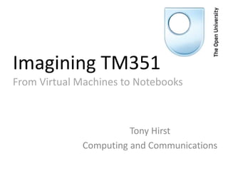 Imagining TM351
From Virtual Machines to Notebooks
Tony Hirst
Computing and Communications
 
