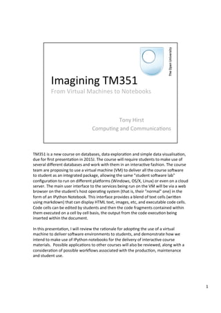 Abstract:	
  
	
  
TM351	
  is	
  a	
  new	
  course	
  on	
  databases,	
  data	
  explora:on	
  and	
  simple	
  data	
  visualisa:on,	
  
due	
  for	
  ﬁrst	
  presenta:on	
  in	
  2015J.	
  The	
  course	
  will	
  require	
  students	
  to	
  make	
  use	
  of	
  
several	
  diﬀerent	
  databases	
  and	
  work	
  with	
  them	
  in	
  an	
  interac:ve	
  fashion.	
  The	
  course	
  
team	
  are	
  proposing	
  to	
  use	
  a	
  virtual	
  machine	
  (VM)	
  to	
  deliver	
  all	
  the	
  course	
  soKware	
  
to	
  student	
  as	
  an	
  integrated	
  package,	
  allowing	
  the	
  same	
  "student	
  soKware	
  lab"	
  
conﬁgura:on	
  to	
  run	
  on	
  diﬀerent	
  plaMorms	
  (Windows,	
  OS/X,	
  Linux)	
  or	
  even	
  on	
  a	
  cloud	
  
server.	
  The	
  main	
  user	
  interface	
  to	
  the	
  services	
  being	
  run	
  on	
  the	
  VM	
  will	
  be	
  via	
  a	
  web	
  
browser	
  on	
  the	
  student's	
  host	
  opera:ng	
  system	
  (that	
  is,	
  their	
  "normal"	
  one)	
  in	
  the	
  
form	
  of	
  an	
  IPython	
  Notebook.	
  This	
  interface	
  provides	
  a	
  blend	
  of	
  text	
  cells	
  (wriYen	
  
using	
  markdown)	
  that	
  can	
  display	
  HTML	
  text,	
  images,	
  etc,	
  and	
  executable	
  code	
  cells.	
  
Code	
  cells	
  can	
  be	
  edited	
  by	
  students	
  and	
  then	
  the	
  code	
  fragments	
  contained	
  within	
  
them	
  executed	
  on	
  a	
  cell	
  by	
  cell	
  basis,	
  the	
  output	
  from	
  the	
  code	
  execu:on	
  being	
  
inserted	
  within	
  the	
  document.	
  
	
  	
  
In	
  this	
  presenta:on,	
  I	
  will	
  review	
  the	
  ra:onale	
  for	
  adop:ng	
  the	
  use	
  of	
  a	
  virtual	
  
machine	
  to	
  deliver	
  soKware	
  environments	
  to	
  students,	
  and	
  demonstrate	
  how	
  we	
  
intend	
  to	
  make	
  use	
  of	
  IPython	
  notebooks	
  for	
  the	
  delivery	
  of	
  interac:ve	
  course	
  
materials.	
  	
  Possible	
  applica:ons	
  to	
  other	
  courses	
  will	
  also	
  be	
  reviewed,	
  along	
  with	
  a	
  
considera:on	
  of	
  possible	
  workﬂows	
  associated	
  with	
  the	
  produc:on,	
  maintenance	
  
and	
  student	
  use.	
  
1	
  
 