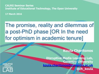 CALRG Seminar Series
Institute of Educational Technology, The Open University
17 March 2016
1
The promise, reality and dilemmas of
a post-PhD phase [OR In the need
for optimism in academic tenure]
Koula Charitonos
Disruptive Media Learning Lab,
Coventry University
koula.charitonos@coventry.ac.uk
@ch_koula
 