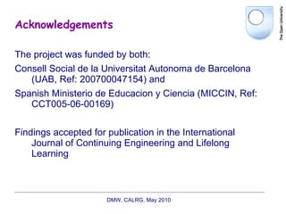 Acknowledgements The project was funded by both: Consell Social de la Universitat Autonoma de Barcelona (UAB, Ref: 200700047154) and Spanish Ministerio de Educacion y Ciencia (MICCIN, Ref: CCT005-06-00169) Findings accepted for publication in the International Journal of Continuing Engineering and Lifelong Learning DMW, CALRG, May 2010  
