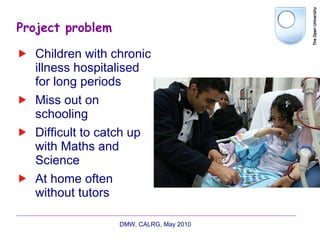 Project problem Children with chronic illness hospitalised for long periods Miss out on schooling Difficult to catch up with Maths and Science At home often without tutors DMW, CALRG, May 2010  