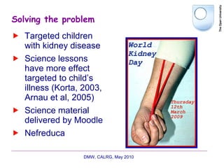 Solving the problem Targeted children with kidney disease Science lessons have more effect targeted to child’s illness (Korta, 2003, Arnau et al, 2005) Science material delivered by Moodle Nefreduca DMW, CALRG, May 2010  