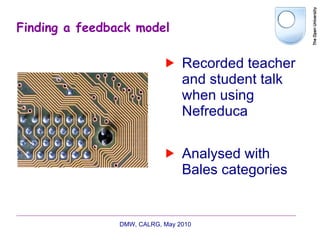 Finding a feedback model Recorded teacher and student talk when using Nefreduca Analysed with Bales categories DMW, CALRG, May 2010  