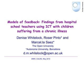 Models of feedback: Findings from hospital school teachers using ICT with children suffering from a chronic illness Denise Whitelock, Roser Pinto* and  Marcel.la Saez* The Open University *Autonoma University, Barcelona [email_address] DMW, CALRG, May 2010  