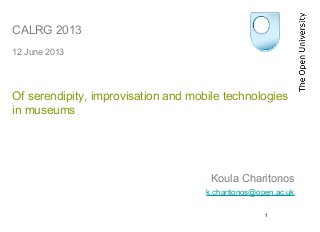 1
CALRG 2013
12 June 2013
Of serendipity, improvisation and mobile technologies
in museums
Koula Charitonos
k.charitonos@open.ac.uk
 
