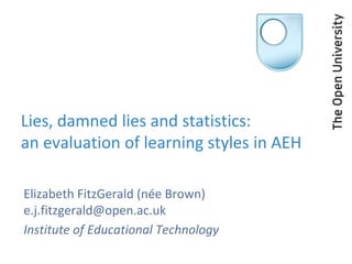 Lies, damned lies and statistics:
an evaluation of learning styles in AEH

Elizabeth FitzGerald (née Brown)
e.j.fitzgerald@open.ac.uk
Institute of Educational Technology
 