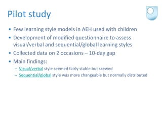Pilot study
• Few learning style models in AEH used with children
• Development of modified questionnaire to assess
  visu...