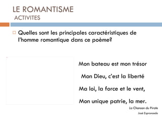 LE ROMANTISME  ACTIVITES Quelles sont les principales caractéristiques de l’homme romantique dans ce poème?  Mon bateau est mon trésor Mon Dieu, c’est la liberté Ma loi, la force et le vent,  Mon unique patrie, la mer. La Chanson du Pirate José Espronceda 