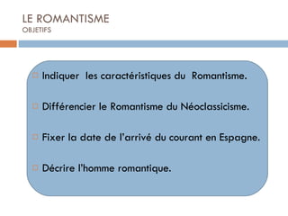 LE ROMANTISME OBJETIFS Indiquer  les caractéristiques du  Romantisme. Différencier le Romantisme du Néoclassicisme. Fixer la date de l’arrivé du courant en Espagne. Décrire l’homme romantique. 