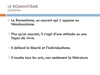 Le Romantisme, un courant qui s’ oppose au Néoclassicisme. Plus qu’un courant, il s’agit d’une attitude ou une façon de vivre. Il défend la liberté et l’individualisme. Il touche tous les arts, non seulement la littérature LE ROMANTISME CONTENUS 