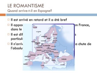 LE ROMANTISME Quand arrive-t-il en Espagne?  Il est arrivé en retard et il a été bref Il apparaît en Angleterre, en Allemagne, en France, dans le reste de l’ Europe et en Espagne Il est différent dans chaque pays, selon ses particularités Il n’arrive en Espagne qu’en 1830, après la chute de l’absolutiste Fernando VII 