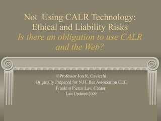 Not  Using CALR Technology: Ethical and Liability Risks Is there an obligation to use CALR and the Web? ©Professor Jon R. Cavicchi Originally Prepared for N.H. Bar Association CLE Franklin Pierce Law Center  Last Updated 2009 