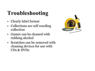 Troubleshooting Clearly label format Collections are self weeding collection Games can be cleaned with rubbing alcohol Scratches can be removed with cleaning devices for use with CDs & DVDs 