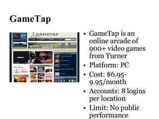 GameTap GameTap is an online arcade of 900+ video games from Turner Platform: PC Cost: $6.95-9.95/month Accounts: 8 logins per location Limit: No public performance 