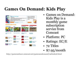 Games On Demand: Kids Play Games on Demand: Kids Play is a monthly game subscription service from Comcast  Platform: PC Ratings: EC/E  72 Titles $7.95/month http://gamesoduser.comcast.net/gamesondemand/unlimited.html   