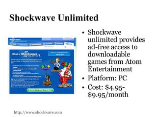 Shockwave Unlimited Shockwave unlimited provides ad-free access to downloadable games from Atom Entertainment Platform: PC Cost: $4.95-$9.95/month http://www.shockwave.com 