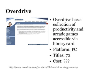 Overdrive Overdrive has a collection of productivity and arcade games accessible via library card Platform: PC Titles: 70 Cost: ??? http://www.overdrive.com/products/dlr/mediaformats/games.asp   