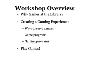 Workshop Overview Why Games at the Library? Creating a Gaming Experience:  Ways to serve gamers Game programs Gaming programs Play Games! 