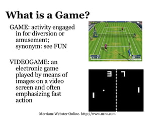 What is a Game? GAME: activity engaged in for diversion or amusement; synonym: see FUN VIDEOGAME: an electronic game played by means of images on a video screen and often emphasizing fast action  Merriam-Webster Online. http://www.m-w.com 