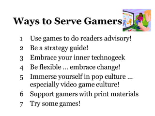 Ways to Serve Gamers Use games to do readers advisory ! Be a strategy guide! Embrace your inner technogeek Be flexible … embrace change! Immerse yourself in pop culture … especially video game culture! Support gamers with print materials Try some games! 