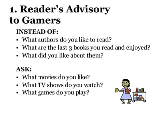 1. Reader’s Advisory  to Gamers INSTEAD OF:  What authors do you like to read? What are the last 3 books you read and enjoyed?  What did you like about them? ASK:  What movies do you like?  What TV shows do you watch?  What games do you play? 