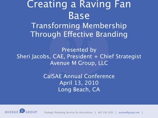 Creating a Raving Fan
           Base
     Transforming Membership
     Through Effective Branding

                Presented by
Sheri Jacobs, CAE, President + Chief Strategist
            Avenue M Group, LLC

          CalSAE Annual Conference
               April 13, 2010
               Long Beach, CA
 
