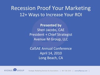 Recession Proof Your Marketing 12+ Ways to Increase Your ROI Presented by Sheri Jacobs, CAE President + Chief Strategist Avenue M Group, LLC CalSAE Annual Conference April 14, 2010 Long Beach, CA 