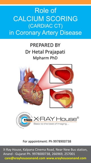 Role of
CALCIUM SCORING
(CARDIAC CT)
in Coronary Artery Disease
Dr. Ritesh Prajapati
MD DMRE
X-Ray House, Kalpana Cinema Road, Near New Bus station,
Anand - Gujarat Ph. 9978000738, 266969, 257001
care@xrayhouseanand.com www.xrayhouseanand.com
For appointment: Ph 9978900738
PREPARED BY
Dr Hetal Prajapati
Mpharm PhD
 
