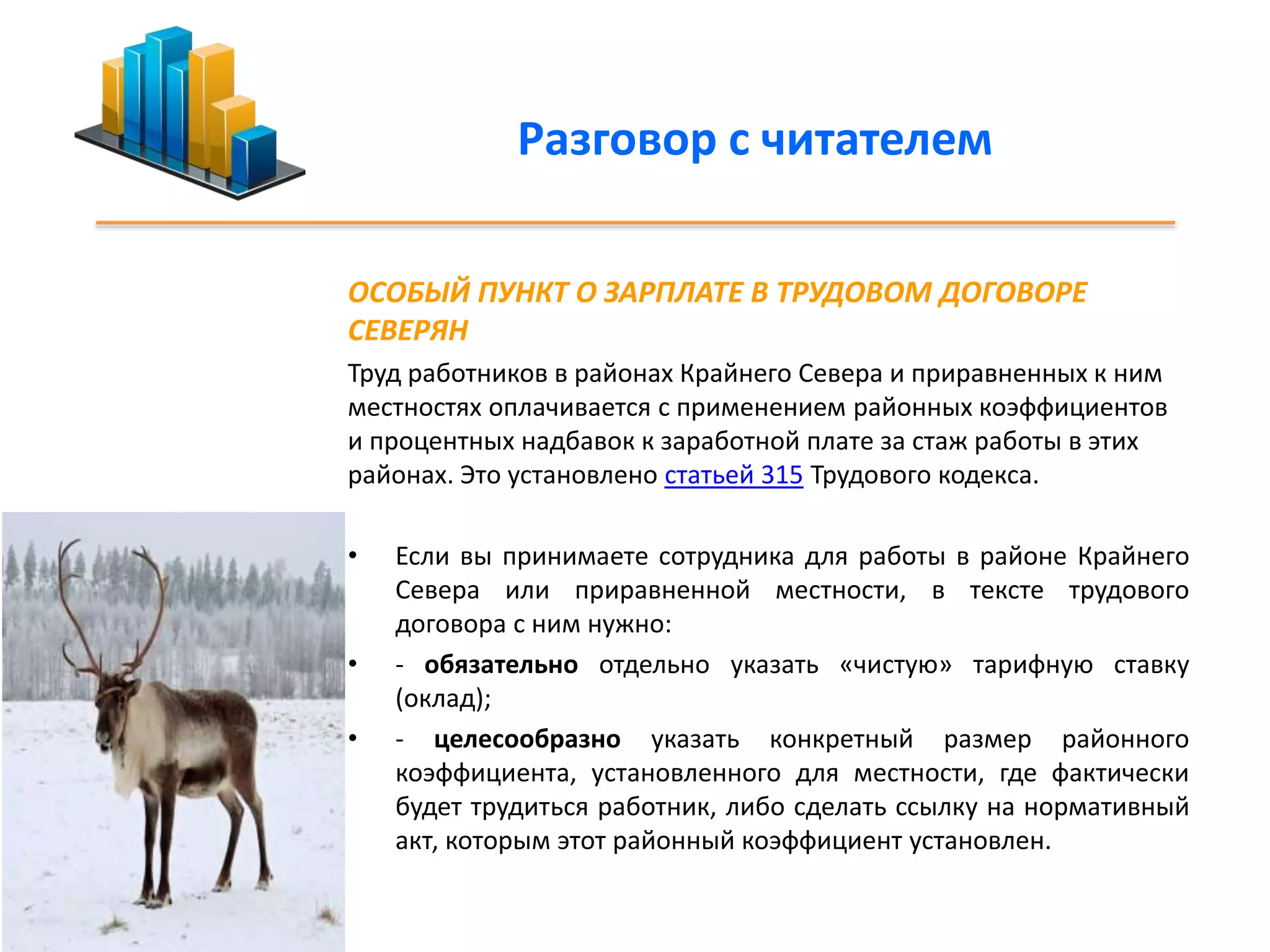 Разговор с читателем 
ОСОБЫЙ ПУНКТ О ЗАРПЛАТЕ В ТРУДОВОМ ДОГОВОРЕ 
СЕВЕРЯН 
Труд работников в районах Крайнего Севера и приравненных к ним 
местностях оплачивается с применением районных коэффициентов 
и процентных надбавок к заработной плате за стаж работы в этих 
районах. Это установлено статьей 315 Трудового кодекса. 
• Если вы принимаете сотрудника для работы в районе Крайнего 
Севера или приравненной местности, в тексте трудового 
договора с ним нужно: 
• - обязательно отдельно указать «чистую» тарифную ставку 
(оклад); 
• - целесообразно указать конкретный размер районного 
коэффициента, установленного для местности, где фактически 
будет трудиться работник, либо сделать ссылку на нормативный 
акт, которым этот районный коэффициент установлен. 
 