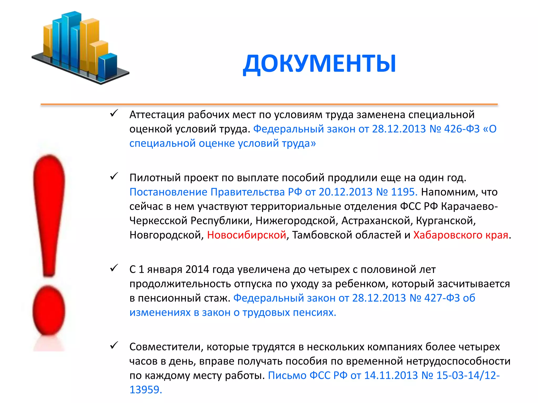 ДОКУМЕНТЫ 
 Аттестация рабочих мест по условиям труда заменена специальной 
оценкой условий труда. Федеральный закон от 28.12.2013 № 426-ФЗ «О 
специальной оценке условий труда» 
 Пилотный проект по выплате пособий продлили еще на один год. 
Постановление Правительства РФ от 20.12.2013 № 1195. Напомним, что 
сейчас в нем участвуют территориальные отделения ФСС РФ Карачаево- 
Черкесской Республики, Нижегородской, Астраханской, Курганской, 
Новгородской, Новосибирской, Тамбовской областей и Хабаровского края. 
 С 1 января 2014 года увеличена до четырех с половиной лет 
продолжительность отпуска по уходу за ребенком, который засчитывается 
в пенсионный стаж. Федеральный закон от 28.12.2013 № 427-ФЗ об 
изменениях в закон о трудовых пенсиях. 
 Совместители, которые трудятся в нескольких компаниях более четырех 
часов в день, вправе получать пособия по временной нетрудоспособности 
по каждому месту работы. Письмо ФСС РФ от 14.11.2013 № 15-03-14/12- 
13959. 
 