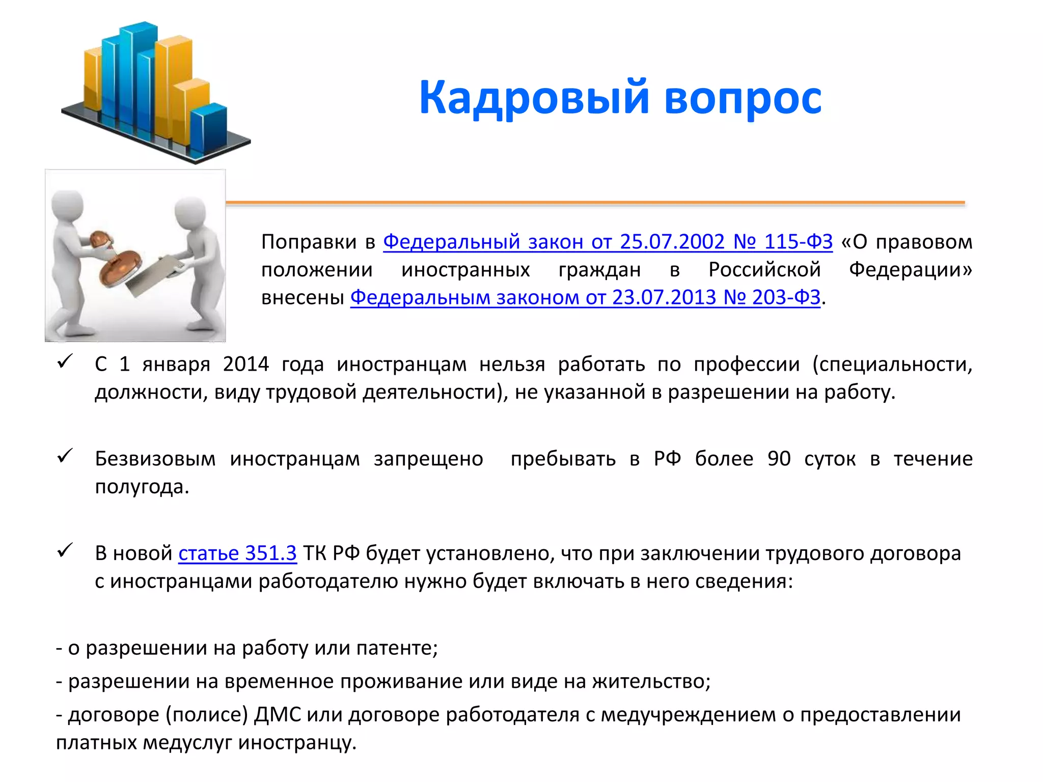 Кадровый вопрос 
Поправки в Федеральный закон от 25.07.2002 № 115-ФЗ «О правовом 
положении иностранных граждан в Российской Федерации» 
внесены Федеральным законом от 23.07.2013 № 203-ФЗ. 
 С 1 января 2014 года иностранцам нельзя работать по профессии (специальности, 
должности, виду трудовой деятельности), не указанной в разрешении на работу. 
 Безвизовым иностранцам запрещено пребывать в РФ более 90 суток в течение 
полугода. 
 В новой статье 351.3 ТК РФ будет установлено, что при заключении трудового договора 
с иностранцами работодателю нужно будет включать в него сведения: 
- о разрешении на работу или патенте; 
- разрешении на временное проживание или виде на жительство; 
- договоре (полисе) ДМС или договоре работодателя с медучреждением о предоставлении 
платных медуслуг иностранцу. 
 