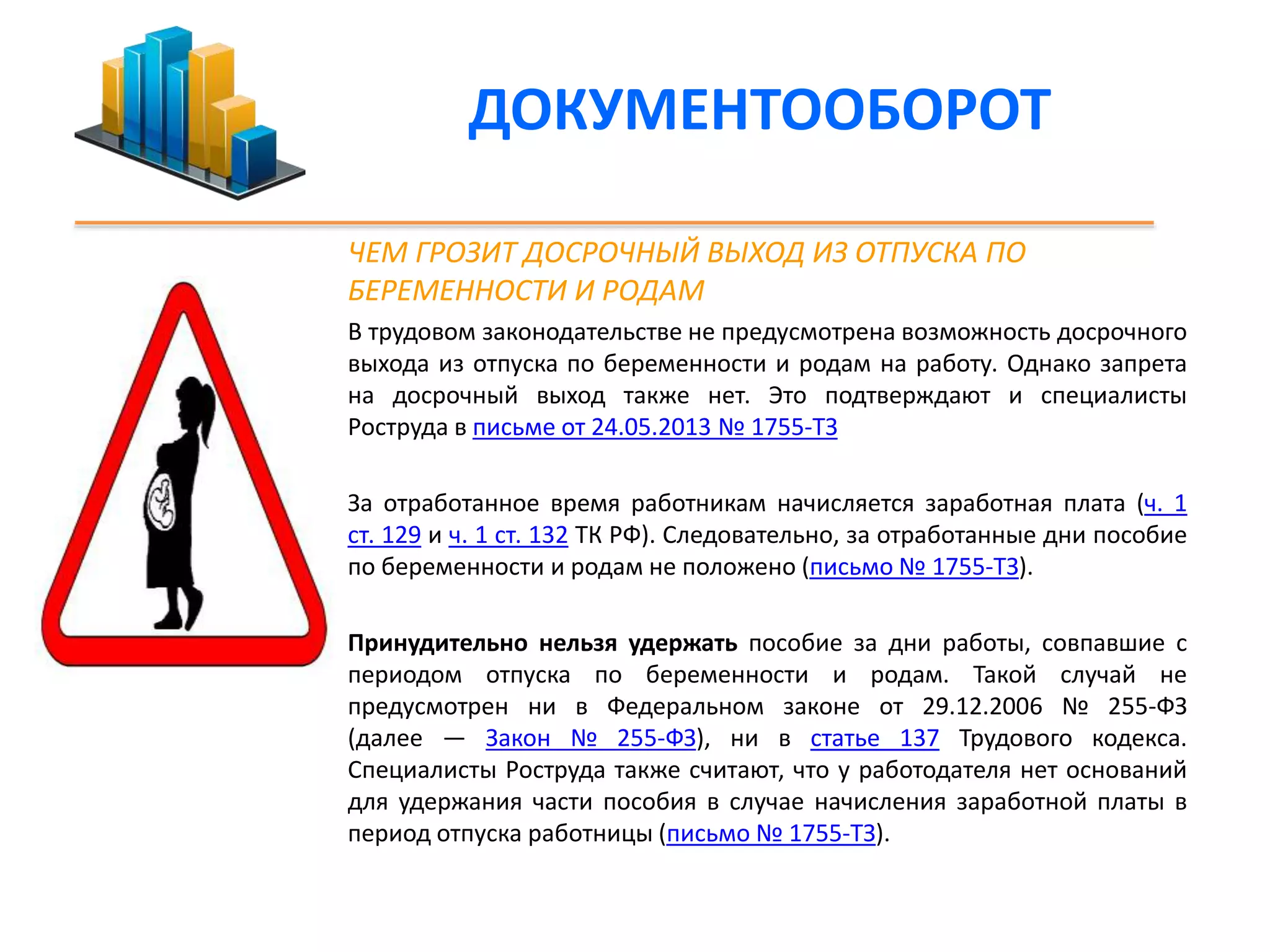 ДОКУМЕНТООБОРОТ 
ЧЕМ ГРОЗИТ ДОСРОЧНЫЙ ВЫХОД ИЗ ОТПУСКА ПО 
БЕРЕМЕННОСТИ И РОДАМ 
В трудовом законодательстве не предусмотрена возможность досрочного 
выхода из отпуска по беременности и родам на работу. Однако запрета 
на досрочный выход также нет. Это подтверждают и специалисты 
Роструда в письме от 24.05.2013 № 1755-ТЗ 
За отработанное время работникам начисляется заработная плата (ч. 1 
ст. 129 и ч. 1 ст. 132 ТК РФ). Следовательно, за отработанные дни пособие 
по беременности и родам не положено (письмо № 1755-ТЗ). 
Принудительно нельзя удержать пособие за дни работы, совпавшие с 
периодом отпуска по беременности и родам. Такой случай не 
предусмотрен ни в Федеральном законе от 29.12.2006 № 255-ФЗ 
(далее — Закон № 255-ФЗ), ни в статье 137 Трудового кодекса. 
Специалисты Роструда также считают, что у работодателя нет оснований 
для удержания части пособия в случае начисления заработной платы в 
период отпуска работницы (письмо № 1755-ТЗ). 
 