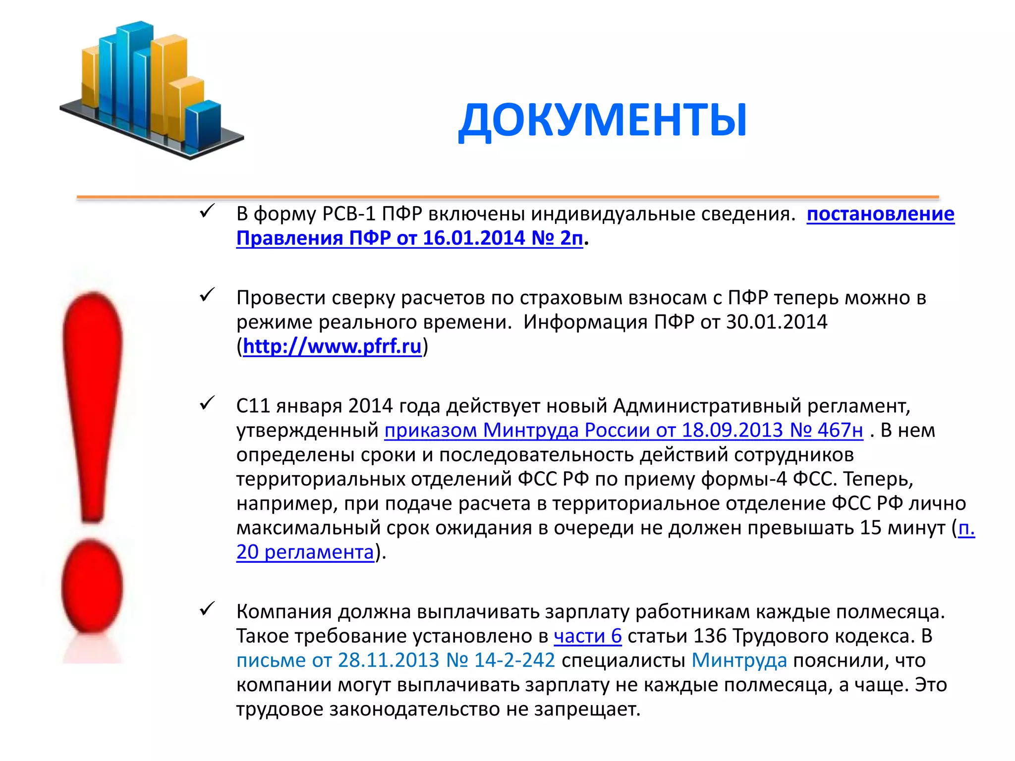 ДОКУМЕНТЫ 
 В форму РСВ-1 ПФР включены индивидуальные сведения. постановление 
Правления ПФР от 16.01.2014 № 2п. 
 Провести сверку расчетов по страховым взносам с ПФР теперь можно в 
режиме реального времени. Информация ПФР от 30.01.2014 
(http://www.pfrf.ru) 
 С11 января 2014 года действует новый Административный регламент, 
утвержденный приказом Минтруда России от 18.09.2013 № 467н . В нем 
определены сроки и последовательность действий сотрудников 
территориальных отделений ФСС РФ по приему формы-4 ФСС. Теперь, 
например, при подаче расчета в территориальное отделение ФСС РФ лично 
максимальный срок ожидания в очереди не должен превышать 15 минут (п. 
20 регламента). 
 Компания должна выплачивать зарплату работникам каждые полмесяца. 
Такое требование установлено в части 6 статьи 136 Трудового кодекса. В 
письме от 28.11.2013 № 14-2-242 специалисты Минтруда пояснили, что 
компании могут выплачивать зарплату не каждые полмесяца, а чаще. Это 
трудовое законодательство не запрещает. 
 
