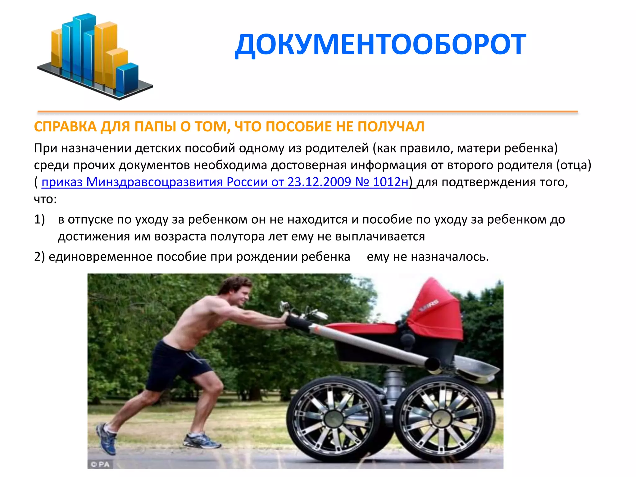 ДОКУМЕНТООБОРОТ 
СПРАВКА ДЛЯ ПАПЫ О ТОМ, ЧТО ПОСОБИЕ НЕ ПОЛУЧАЛ 
При назначении детских пособий одному из родителей (как правило, матери ребенка) 
среди прочих документов необходима достоверная информация от второго родителя (отца) 
( приказ Минздравсоцразвития России от 23.12.2009 № 1012н) для подтверждения того, 
что: 
1) в отпуске по уходу за ребенком он не находится и пособие по уходу за ребенком до 
достижения им возраста полутора лет ему не выплачивается 
2) единовременное пособие при рождении ребенка ему не назначалось. 
 