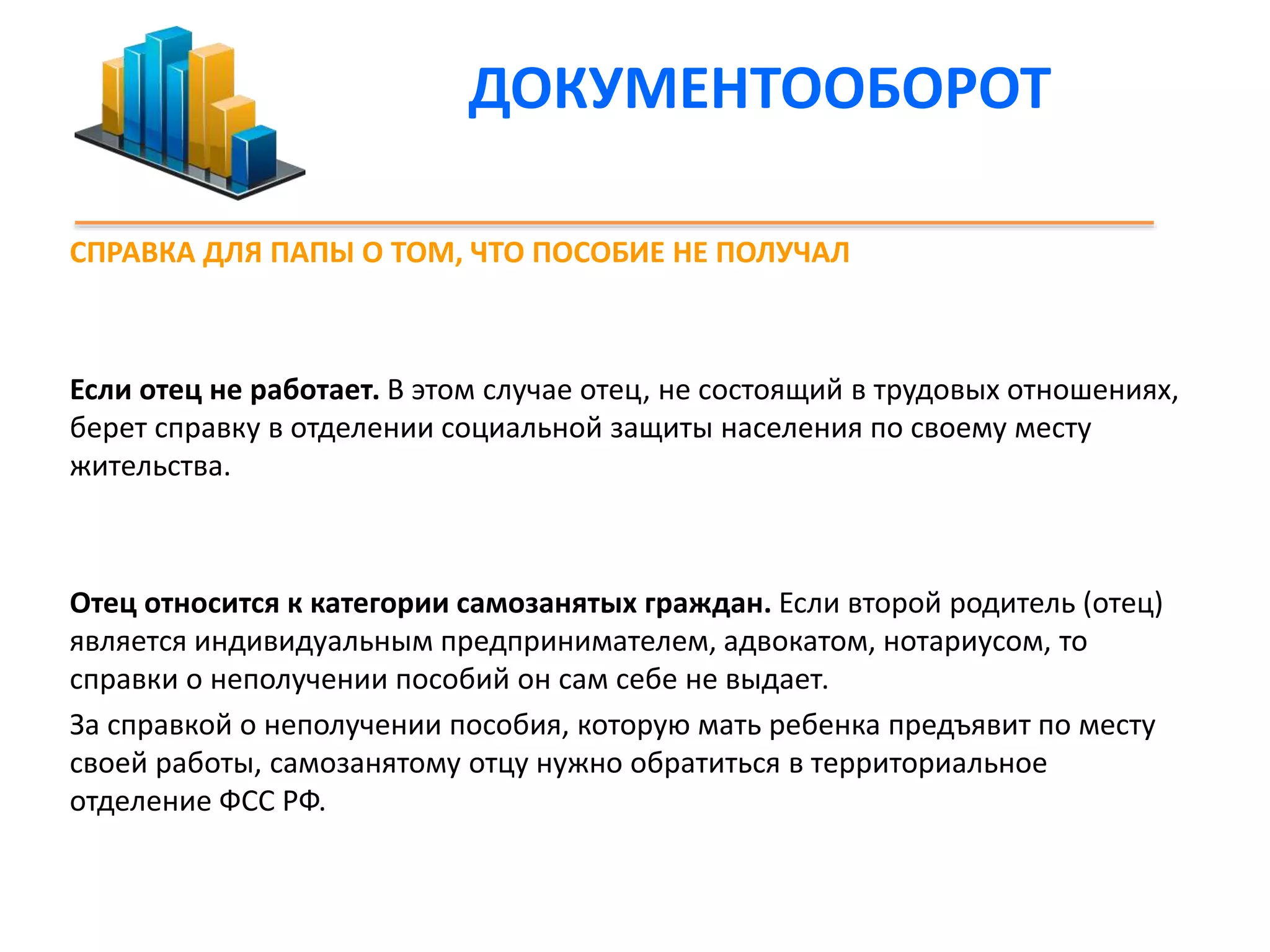 ДОКУМЕНТООБОРОТ 
СПРАВКА ДЛЯ ПАПЫ О ТОМ, ЧТО ПОСОБИЕ НЕ ПОЛУЧАЛ 
Если отец не работает. В этом случае отец, не состоящий в трудовых отношениях, 
берет справку в отделении социальной защиты населения по своему месту 
жительства. 
Отец относится к категории самозанятых граждан. Если второй родитель (отец) 
является индивидуальным предпринимателем, адвокатом, нотариусом, то 
справки о неполучении пособий он сам себе не выдает. 
За справкой о неполучении пособия, которую мать ребенка предъявит по месту 
своей работы, самозанятому отцу нужно обратиться в территориальное 
отделение ФСС РФ. 
 