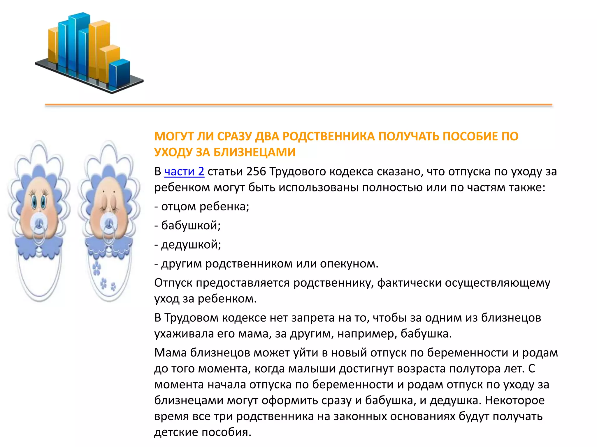 МОГУТ ЛИ СРАЗУ ДВА РОДСТВЕННИКА ПОЛУЧАТЬ ПОСОБИЕ ПО 
УХОДУ ЗА БЛИЗНЕЦАМИ 
В части 2 статьи 256 Трудового кодекса сказано, что отпуска по уходу за 
ребенком могут быть использованы полностью или по частям также: 
- отцом ребенка; 
- бабушкой; 
- дедушкой; 
- другим родственником или опекуном. 
Отпуск предоставляется родственнику, фактически осуществляющему 
уход за ребенком. 
В Трудовом кодексе нет запрета на то, чтобы за одним из близнецов 
ухаживала его мама, за другим, например, бабушка. 
Мама близнецов может уйти в новый отпуск по беременности и родам 
до того момента, когда малыши достигнут возраста полутора лет. С 
момента начала отпуска по беременности и родам отпуск по уходу за 
близнецами могут оформить сразу и бабушка, и дедушка. Некоторое 
время все три родственника на законных основаниях будут получать 
детские пособия. 
 