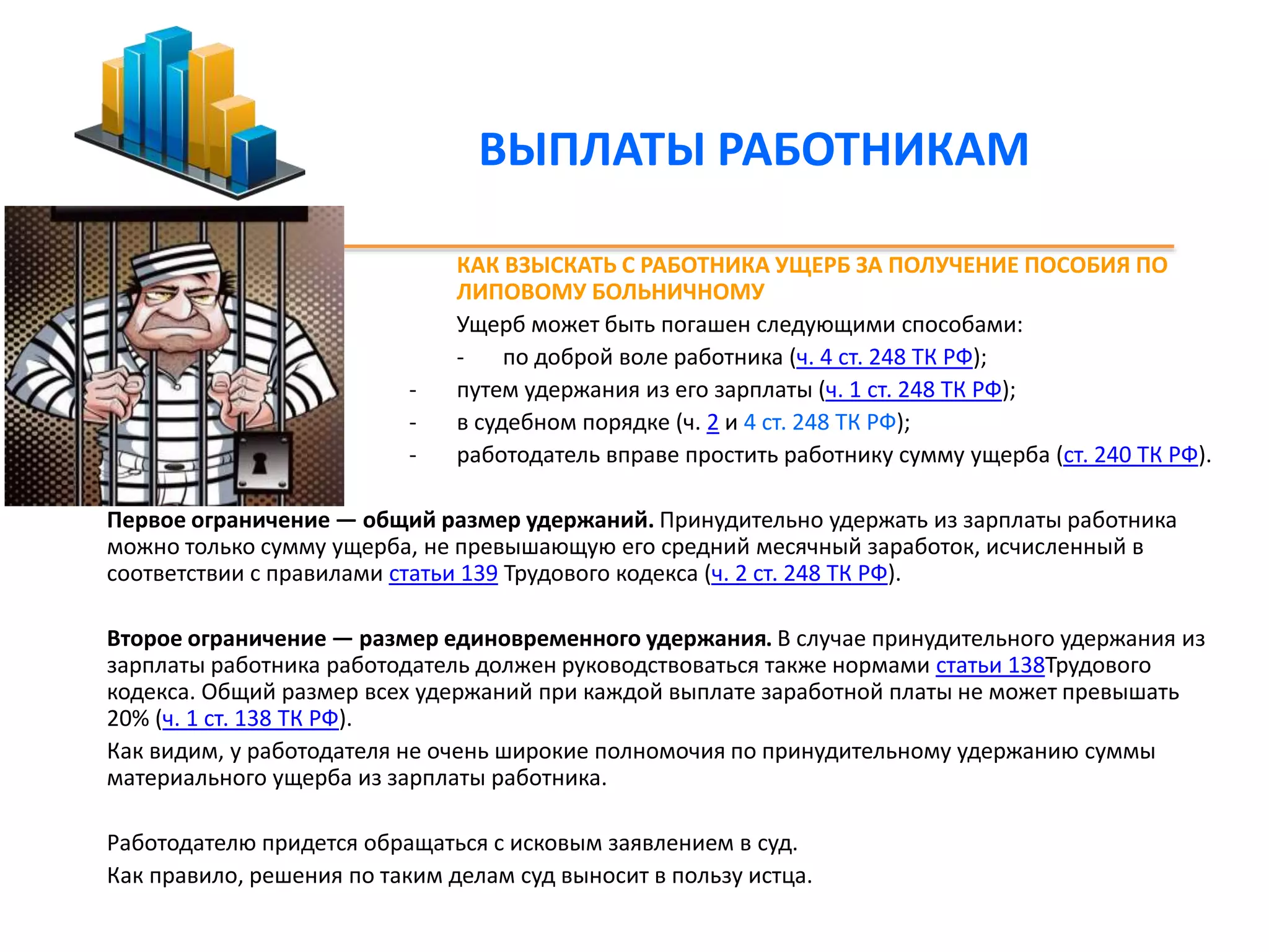 ВЫПЛАТЫ РАБОТНИКАМ 
КАК ВЗЫСКАТЬ С РАБОТНИКА УЩЕРБ ЗА ПОЛУЧЕНИЕ ПОСОБИЯ ПО 
ЛИПОВОМУ БОЛЬНИЧНОМУ 
Ущерб может быть погашен следующими способами: 
- по доброй воле работника (ч. 4 ст. 248 ТК РФ); 
- путем удержания из его зарплаты (ч. 1 ст. 248 ТК РФ); 
- в судебном порядке (ч. 2 и 4 ст. 248 ТК РФ); 
- работодатель вправе простить работнику сумму ущерба (ст. 240 ТК РФ). 
Первое ограничение — общий размер удержаний. Принудительно удержать из зарплаты работника 
можно только сумму ущерба, не превышающую его средний месячный заработок, исчисленный в 
соответствии с правилами статьи 139 Трудового кодекса (ч. 2 ст. 248 ТК РФ). 
Второе ограничение — размер единовременного удержания. В случае принудительного удержания из 
зарплаты работника работодатель должен руководствоваться также нормами статьи 138Трудового 
кодекса. Общий размер всех удержаний при каждой выплате заработной платы не может превышать 
20% (ч. 1 ст. 138 ТК РФ). 
Как видим, у работодателя не очень широкие полномочия по принудительному удержанию суммы 
материального ущерба из зарплаты работника. 
Работодателю придется обращаться с исковым заявлением в суд. 
Как правило, решения по таким делам суд выносит в пользу истца. 
 